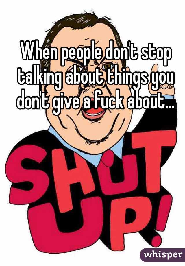 When people don't stop talking about things you don't give a fuck about...