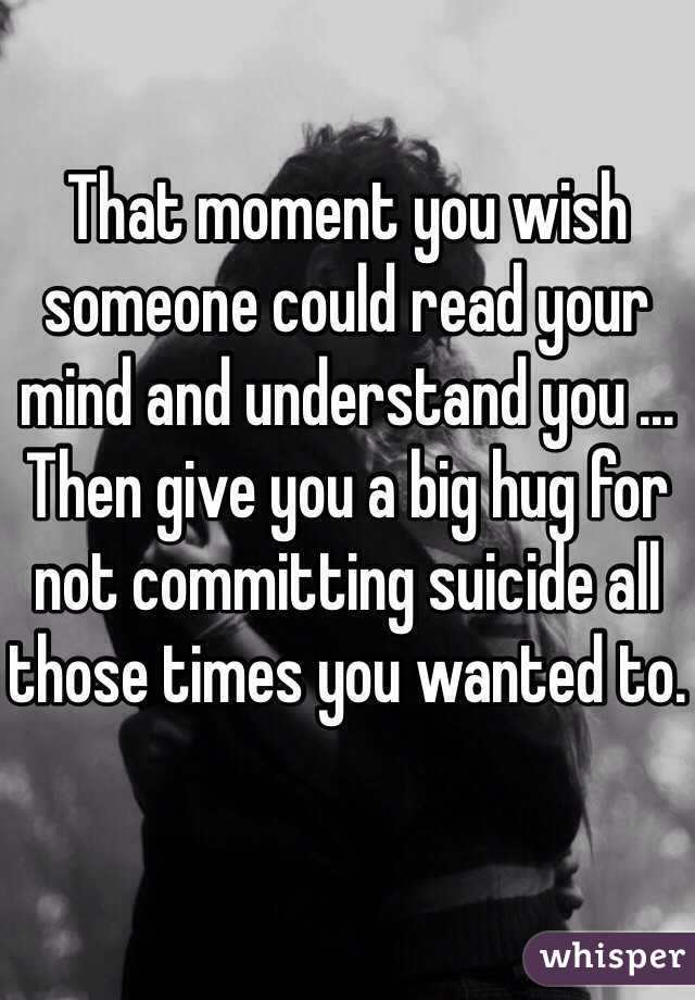 That moment you wish someone could read your mind and understand you ... Then give you a big hug for not committing suicide all those times you wanted to.