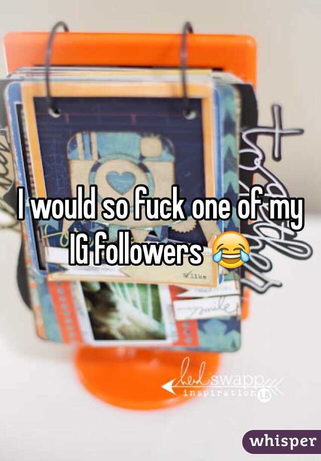 I would so fuck one of my IG followers 😂