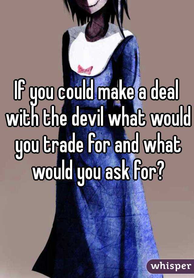 If you could make a deal with the devil what would you trade for and what would you ask for?