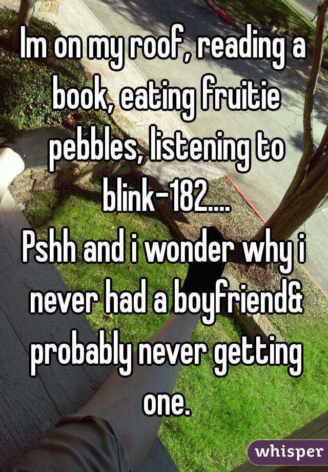 Im on my roof, reading a book, eating fruitie pebbles, listening to blink-182....
Pshh and i wonder why i never had a boyfriend& probably never getting one.