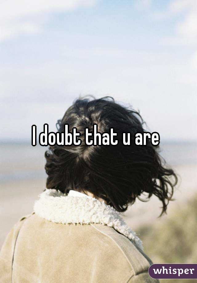 I doubt that u are 