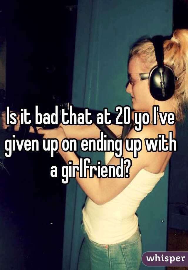 Is it bad that at 20 yo I've given up on ending up with a girlfriend?