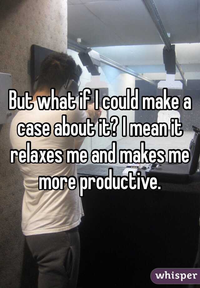 But what if I could make a case about it? I mean it relaxes me and makes me more productive. 