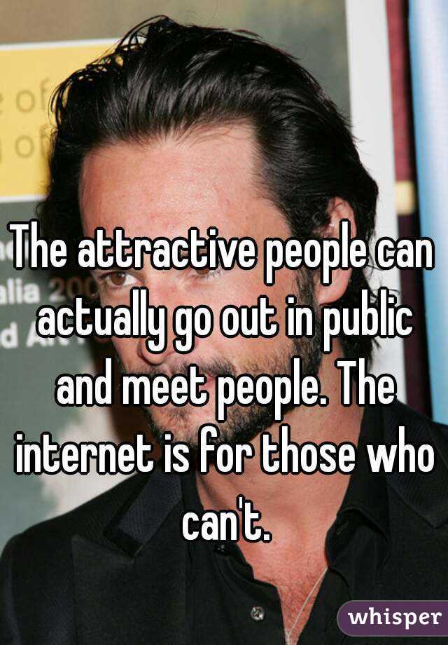 The attractive people can actually go out in public and meet people. The internet is for those who can't.