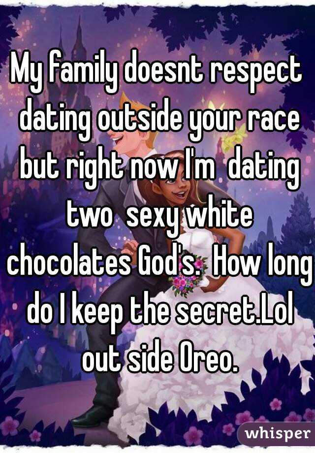 My family doesnt respect dating outside your race but right now I'm  dating two  sexy white chocolates God's.  How long do I keep the secret.Lol out side Oreo.