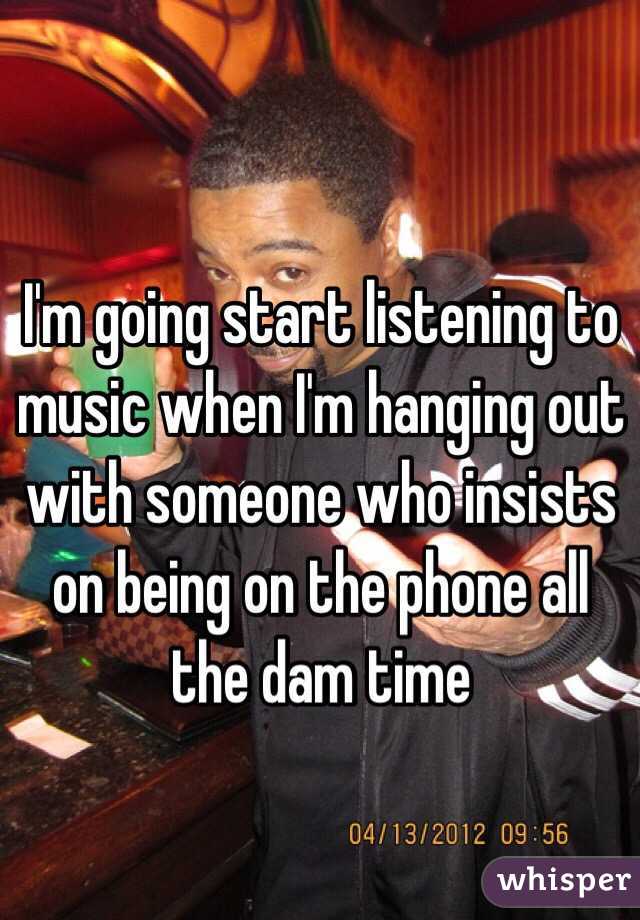 I'm going start listening to music when I'm hanging out with someone who insists on being on the phone all the dam time 
