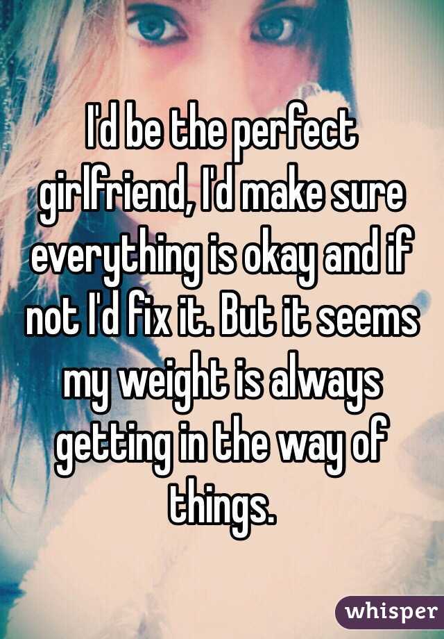 I'd be the perfect girlfriend, I'd make sure everything is okay and if not I'd fix it. But it seems my weight is always getting in the way of things.
