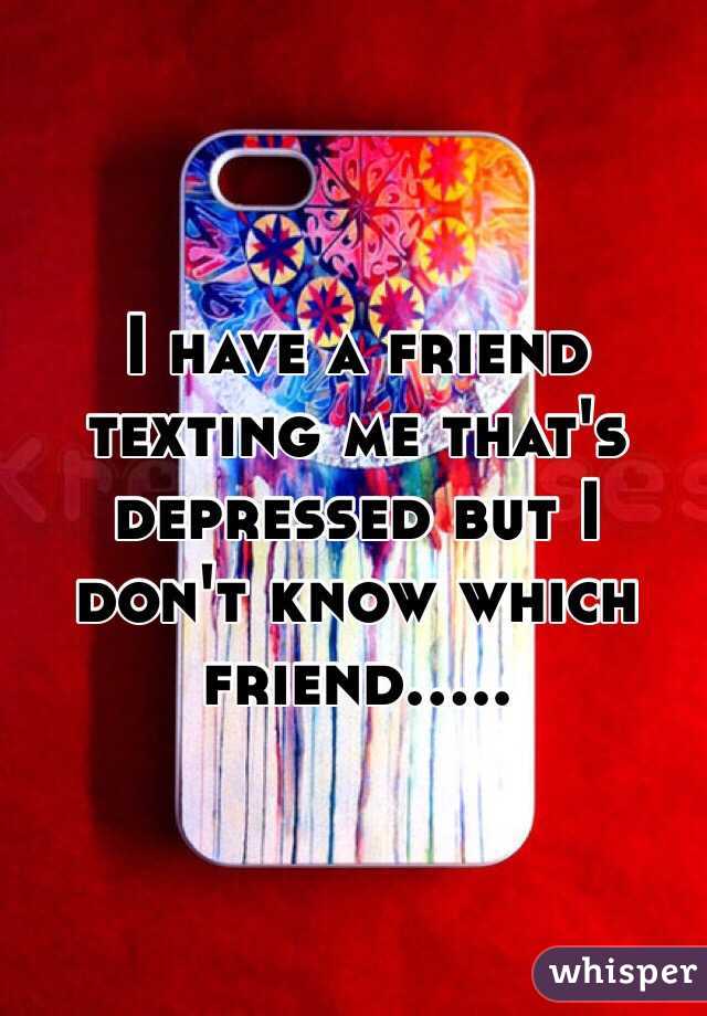 I have a friend texting me that's depressed but I don't know which friend.....
