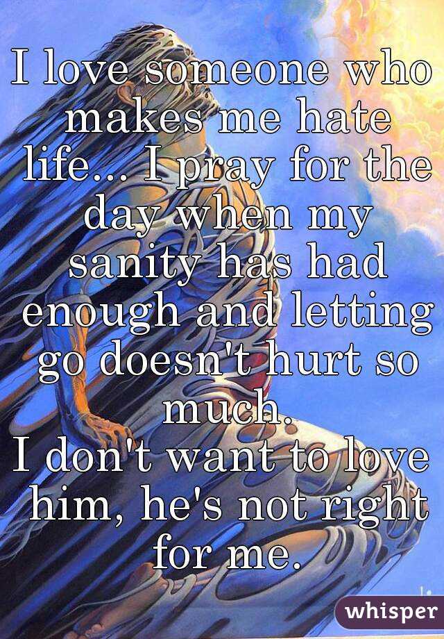 I love someone who makes me hate life... I pray for the day when my sanity has had enough and letting go doesn't hurt so much.
I don't want to love him, he's not right for me.
