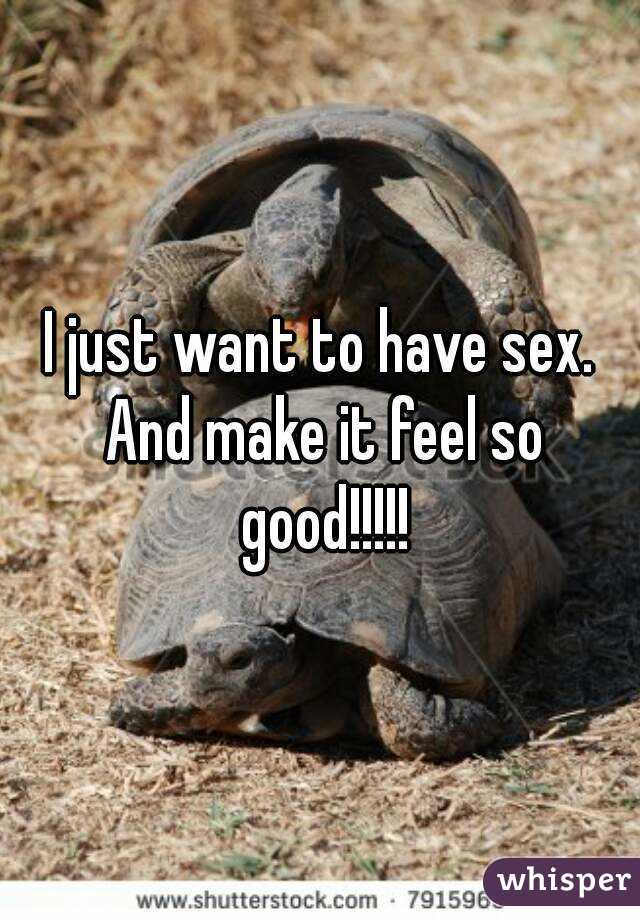 I just want to have sex. And make it feel so good!!!!!