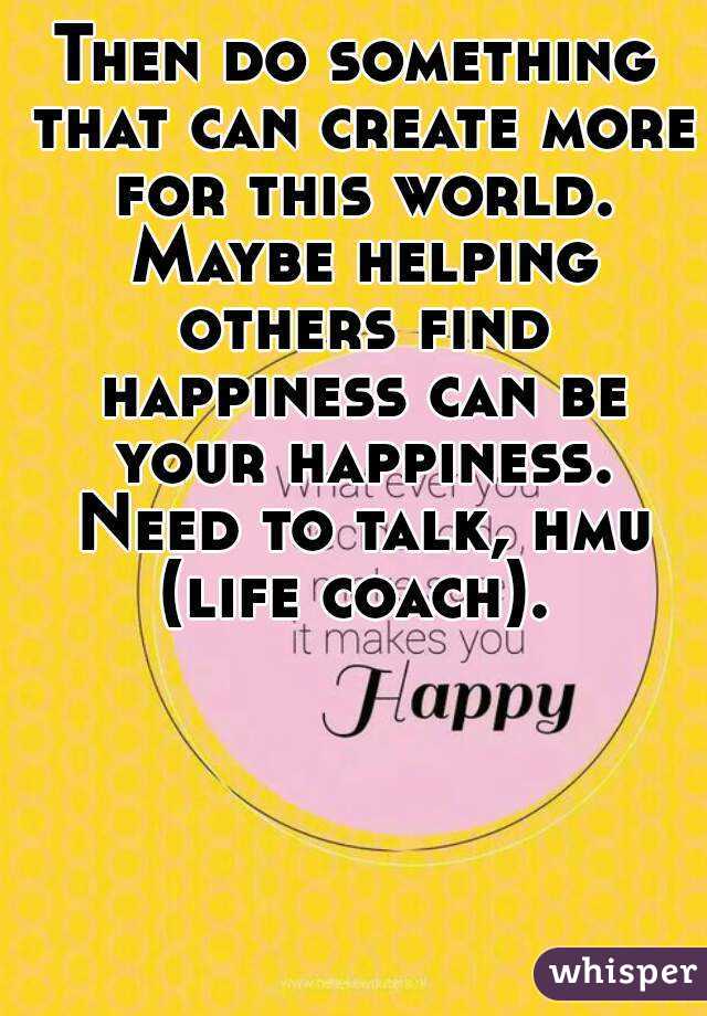 Then do something that can create more for this world. Maybe helping others find happiness can be your happiness. Need to talk, hmu (life coach). 