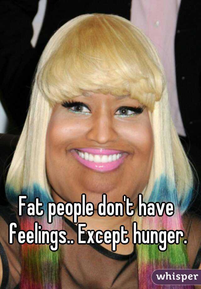 Fat people don't have feelings.. Except hunger.