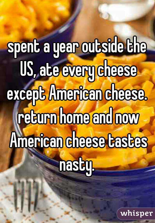 spent a year outside the US, ate every cheese except American cheese.  return home and now American cheese tastes nasty. 