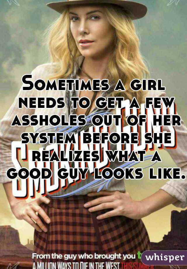Sometimes a girl needs to get a few assholes out of her system before she realizes what a good guy looks like.