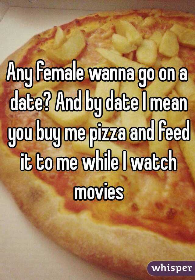 Any female wanna go on a date? And by date I mean you buy me pizza and feed it to me while I watch movies