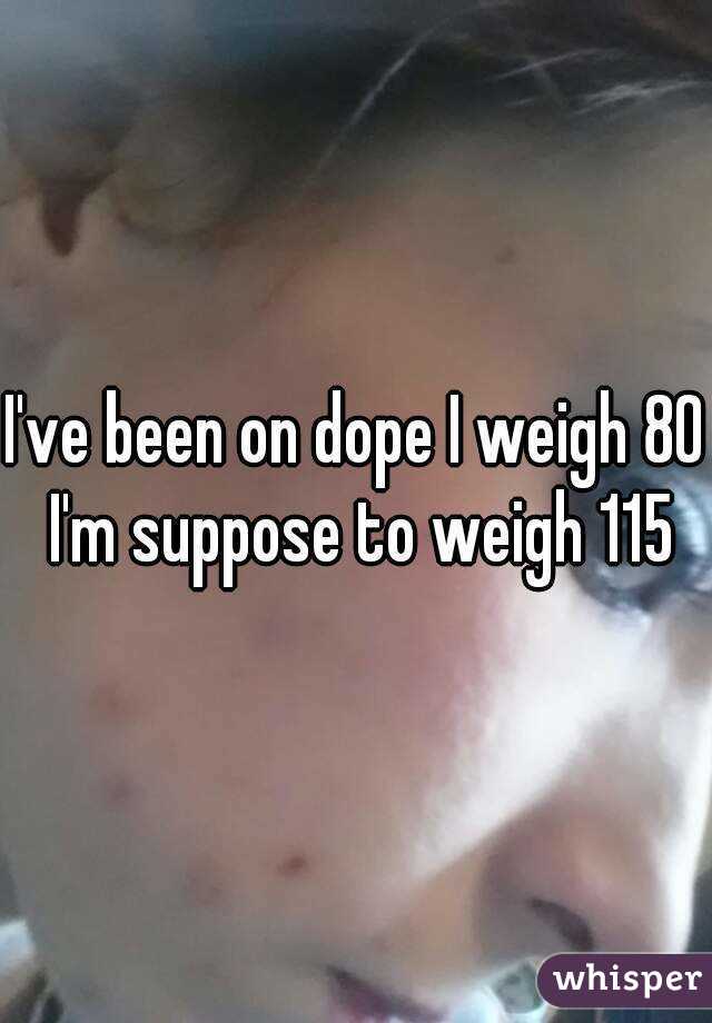 I've been on dope I weigh 80 I'm suppose to weigh 115