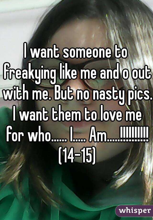 I want someone to freakying like me and o out with me. But no nasty pics. I want them to love me for who...... I..... Am.....!!!!!!!!!! (14-15)