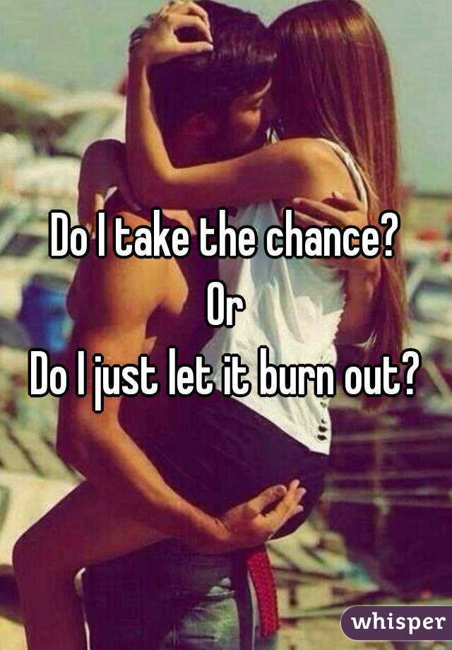 Do I take the chance?
Or
Do I just let it burn out?