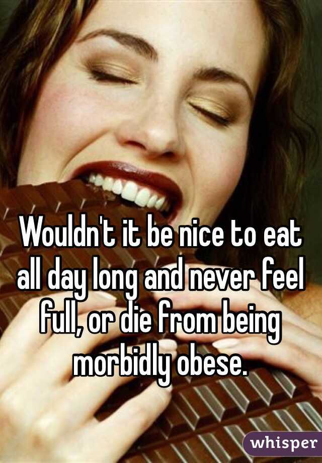 Wouldn't it be nice to eat all day long and never feel full, or die from being morbidly obese. 