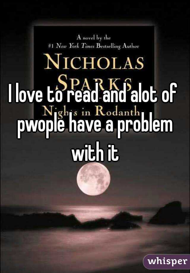 I love to read and alot of pwople have a problem with it