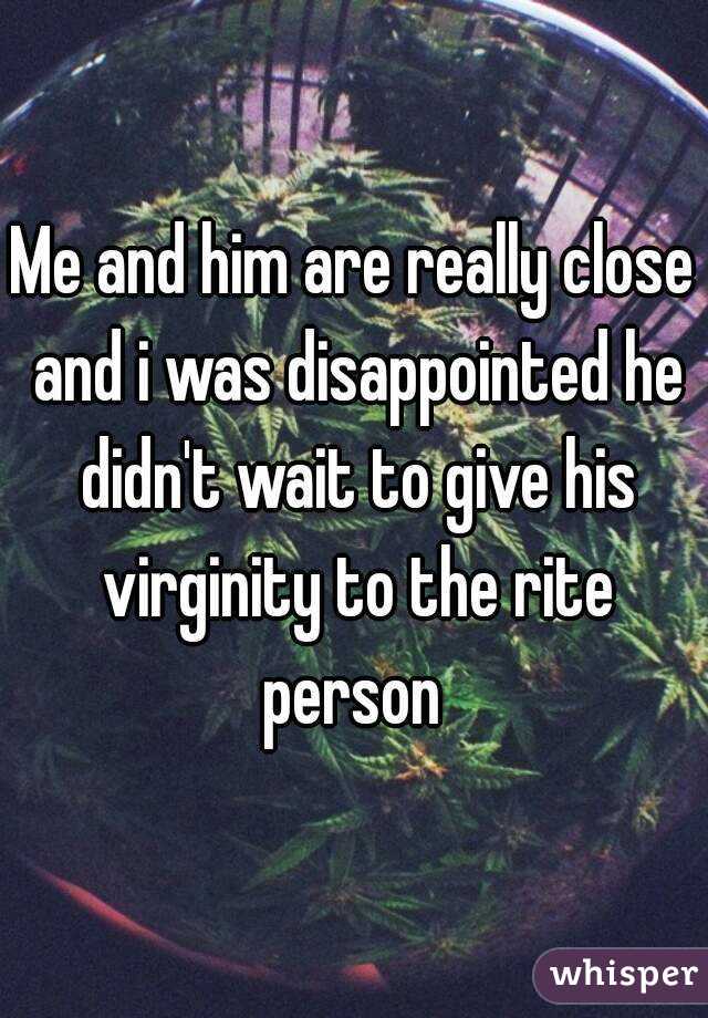 Me and him are really close and i was disappointed he didn't wait to give his virginity to the rite person 