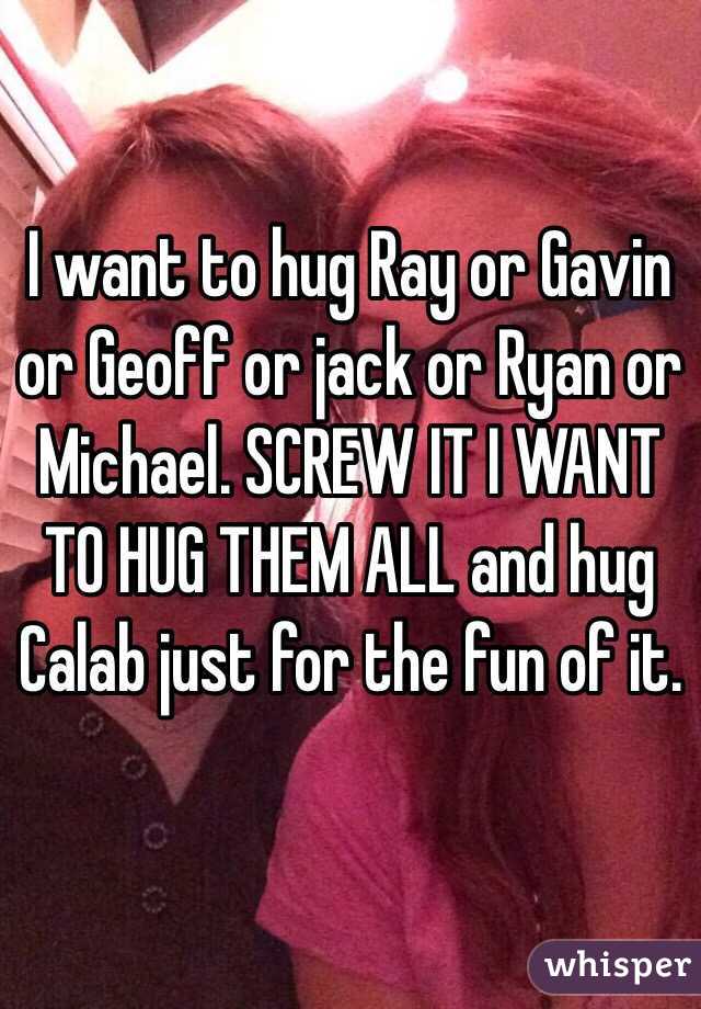 I want to hug Ray or Gavin or Geoff or jack or Ryan or Michael. SCREW IT I WANT TO HUG THEM ALL and hug Calab just for the fun of it. 