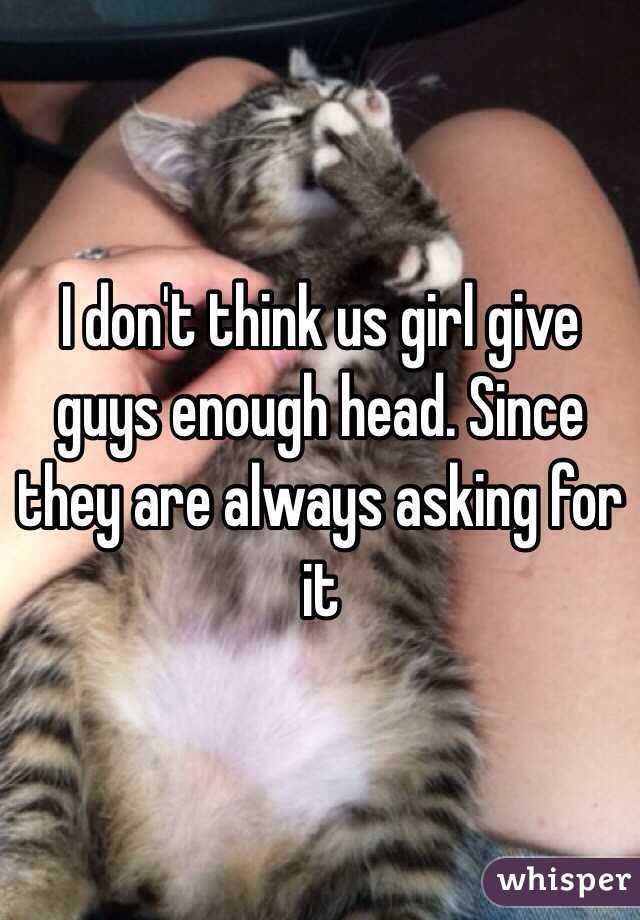 I don't think us girl give guys enough head. Since they are always asking for it 