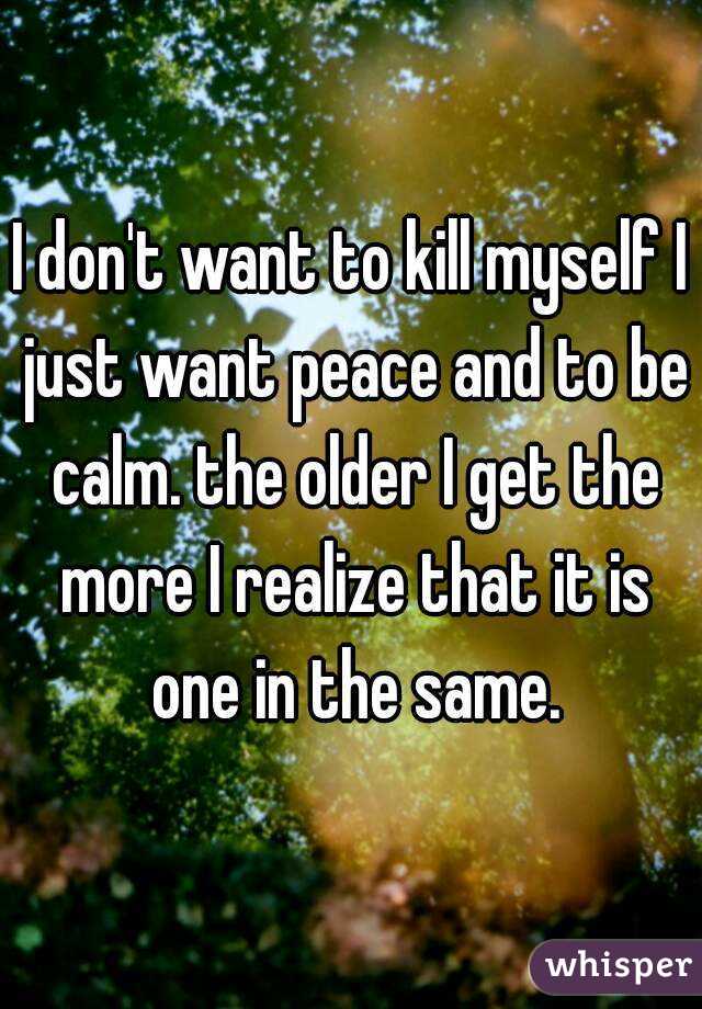 I don't want to kill myself I just want peace and to be calm. the older I get the more I realize that it is one in the same.