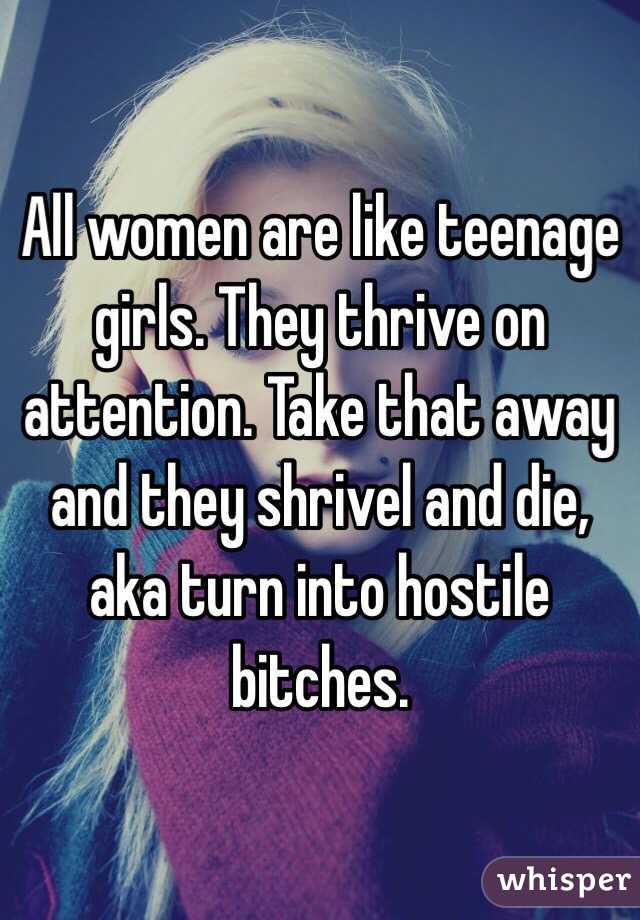 All women are like teenage girls. They thrive on attention. Take that away and they shrivel and die, aka turn into hostile bitches. 