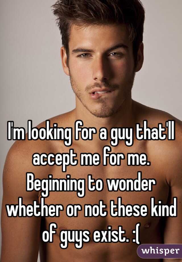 I'm looking for a guy that'll accept me for me. Beginning to wonder whether or not these kind of guys exist. :( 