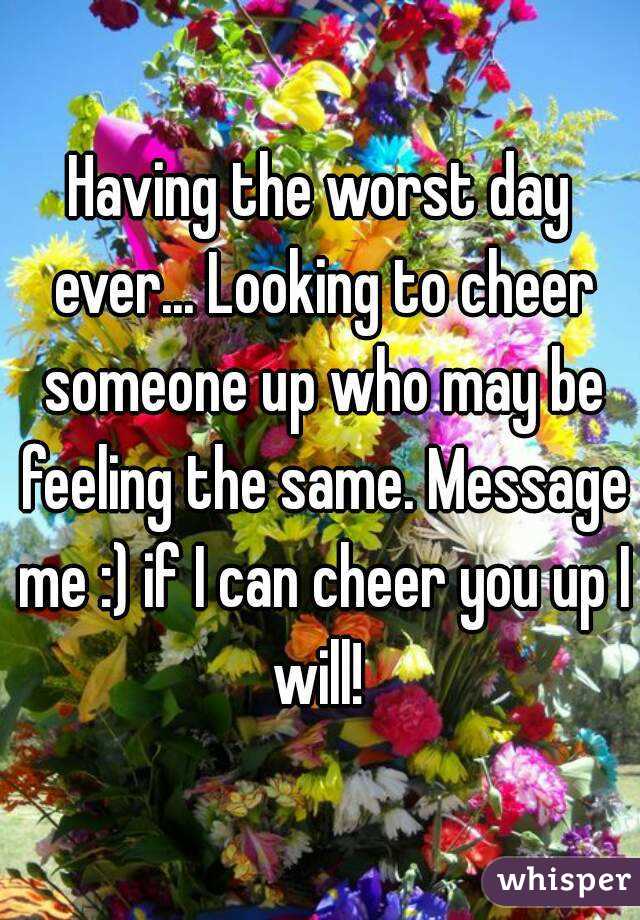 Having the worst day ever... Looking to cheer someone up who may be feeling the same. Message me :) if I can cheer you up I will! 