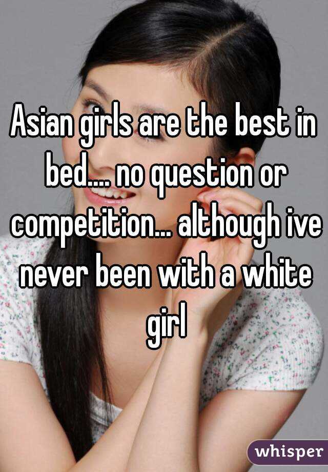 Asian girls are the best in bed.... no question or competition... although ive never been with a white girl