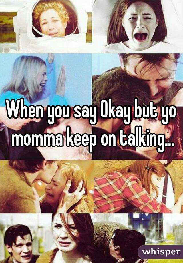When you say Okay but yo momma keep on talking...