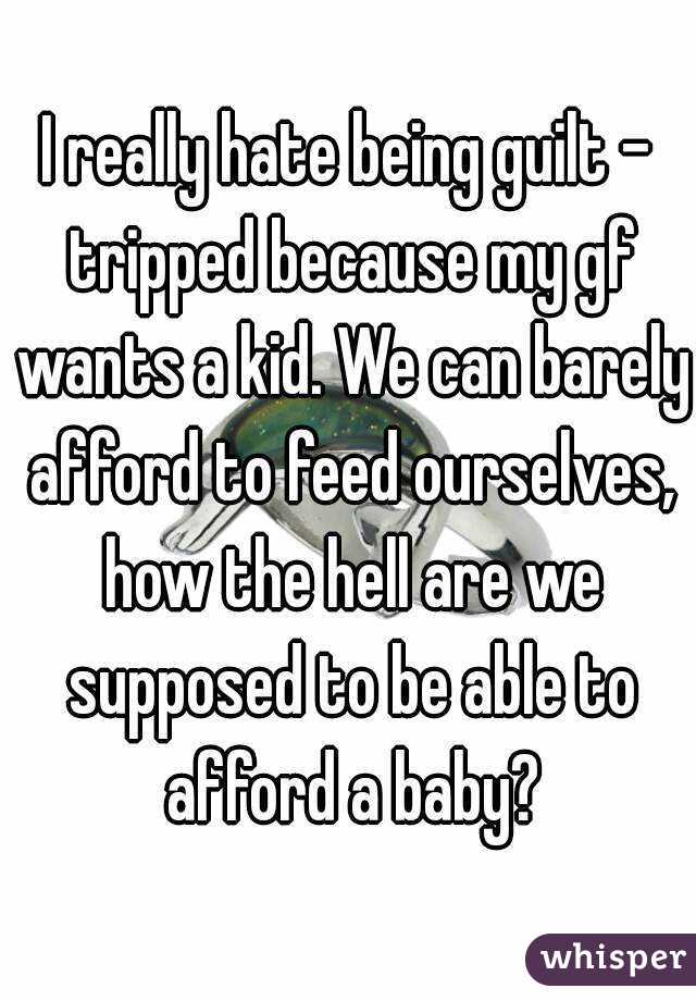 I really hate being guilt - tripped because my gf wants a kid. We can barely afford to feed ourselves, how the hell are we supposed to be able to afford a baby?