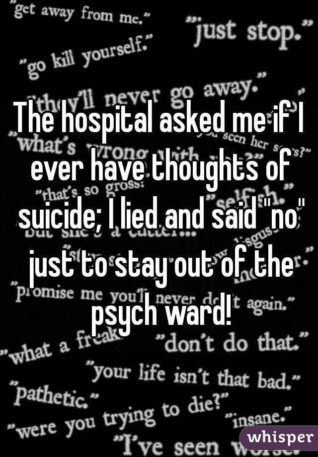 The hospital asked me if I ever have thoughts of suicide; I lied and said "no" just to stay out of the psych ward!