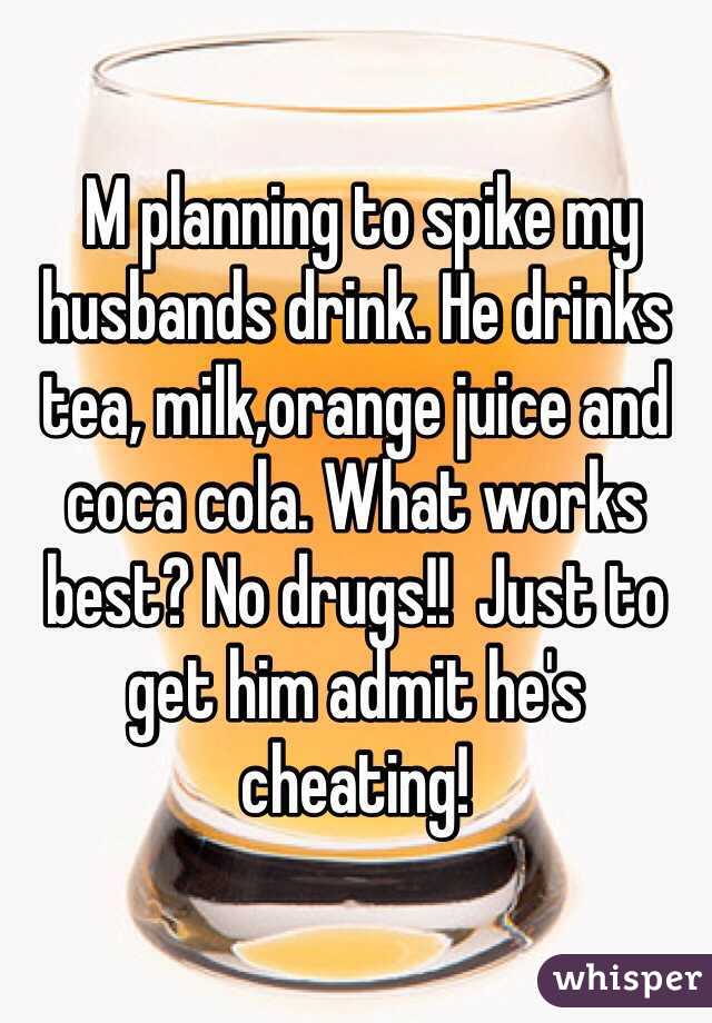  M planning to spike my husbands drink. He drinks tea, milk,orange juice and coca cola. What works best? No drugs!!  Just to get him admit he's cheating! 