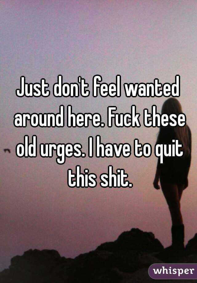 Just don't feel wanted around here. Fuck these old urges. I have to quit this shit.