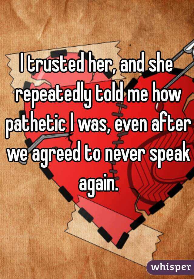 I trusted her, and she repeatedly told me how pathetic I was, even after we agreed to never speak again.