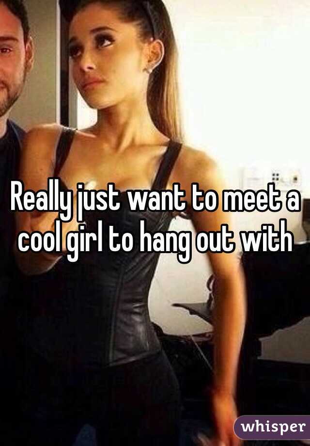 Really just want to meet a cool girl to hang out with 