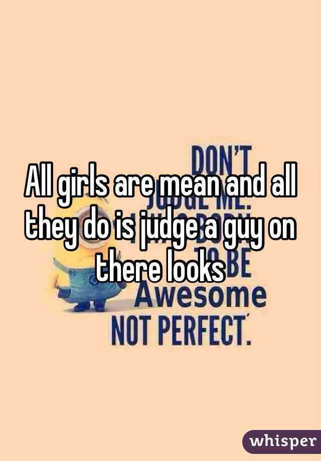 All girls are mean and all they do is judge a guy on there looks 