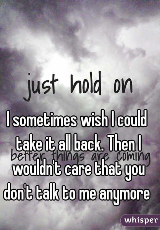 I sometimes wish I could take it all back. Then I wouldn't care that you don't talk to me anymore 