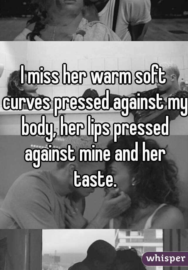 I miss her warm soft curves pressed against my body, her lips pressed against mine and her taste.