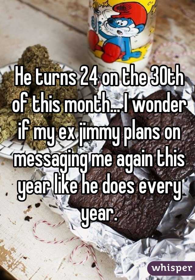 He turns 24 on the 30th of this month... I wonder if my ex jimmy plans on messaging me again this year like he does every year.