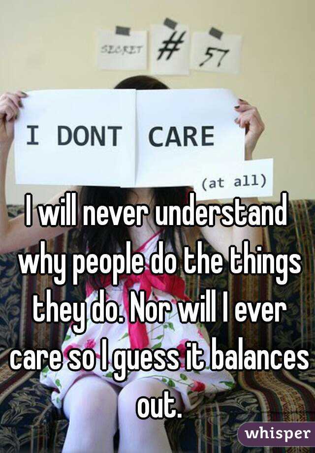 I will never understand why people do the things they do. Nor will I ever care so I guess it balances  out. 