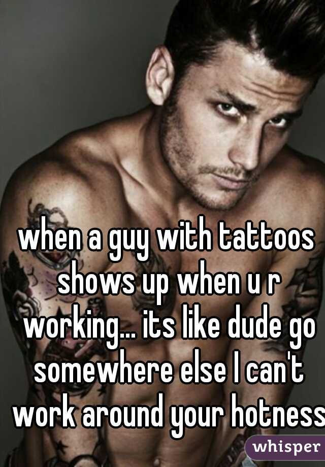 when a guy with tattoos shows up when u r working... its like dude go somewhere else I can't work around your hotness