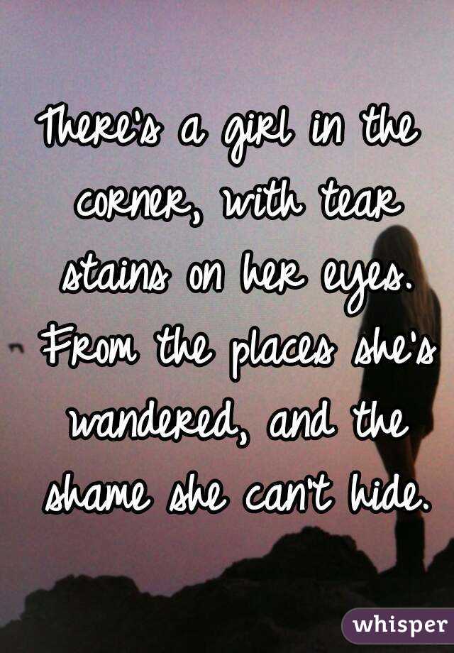 There's a girl in the corner, with tear stains on her eyes. From the places she's wandered, and the shame she can't hide.