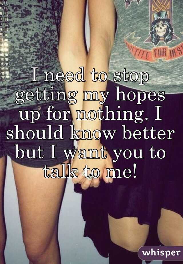 I need to stop getting my hopes up for nothing. I should know better but I want you to talk to me!