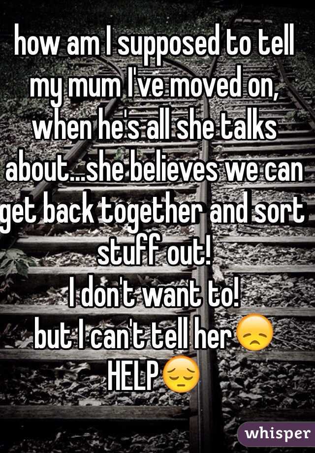 how am I supposed to tell my mum I've moved on, when he's all she talks about...she believes we can get back together and sort stuff out!
I don't want to!
but I can't tell her😞
HELP😔