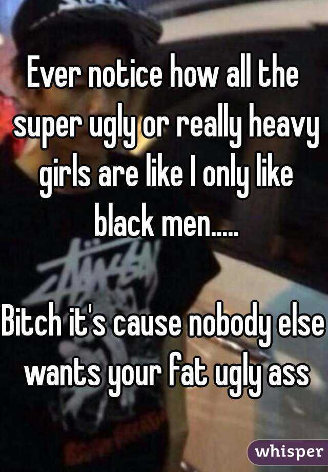 Ever notice how all the super ugly or really heavy girls are like I only like black men.....

Bitch it's cause nobody else wants your fat ugly ass